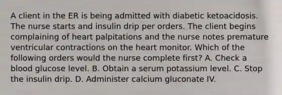 A client in the ER is being admitted with diabetic ketoacidosis. The nurse starts and insulin drip per orders. The client begins complaining of heart palpitations and the nurse notes premature ventricular contractions on the heart monitor. Which of the following orders would the nurse complete first? A. Check a blood glucose level. B. Obtain a serum potassium level. C. Stop the insulin drip. D. Administer calcium gluconate IV.