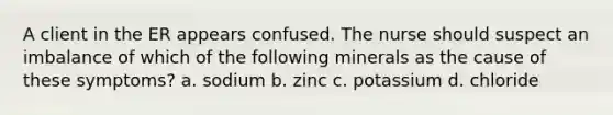 A client in the ER appears confused. The nurse should suspect an imbalance of which of the following minerals as the cause of these symptoms? a. sodium b. zinc c. potassium d. chloride