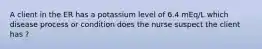 A client in the ER has a potassium level of 6.4 mEq/L which disease process or condition does the nurse suspect the client has ?