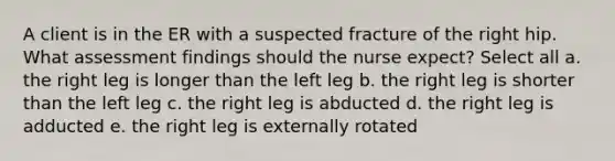 A client is in the ER with a suspected fracture of the right hip. What assessment findings should the nurse expect? Select all a. the right leg is longer than the left leg b. the right leg is shorter than the left leg c. the right leg is abducted d. the right leg is adducted e. the right leg is externally rotated