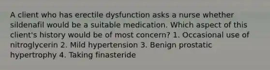 A client who has erectile dysfunction asks a nurse whether sildenafil would be a suitable medication. Which aspect of this client's history would be of most concern? 1. Occasional use of nitroglycerin 2. Mild hypertension 3. Benign prostatic hypertrophy 4. Taking finasteride