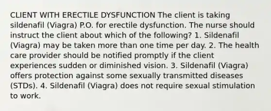 CLIENT WITH ERECTILE DYSFUNCTION The client is taking sildenafil (Viagra) P.O. for erectile dysfunction. The nurse should instruct the client about which of the following? 1. Sildenafil (Viagra) may be taken more than one time per day. 2. The health care provider should be notified promptly if the client experiences sudden or diminished vision. 3. Sildenafil (Viagra) offers protection against some sexually transmitted diseases (STDs). 4. Sildenafil (Viagra) does not require sexual stimulation to work.