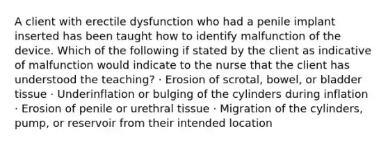 A client with erectile dysfunction who had a penile implant inserted has been taught how to identify malfunction of the device. Which of the following if stated by the client as indicative of malfunction would indicate to the nurse that the client has understood the teaching? · Erosion of scrotal, bowel, or bladder tissue · Underinflation or bulging of the cylinders during inflation · Erosion of penile or urethral tissue · Migration of the cylinders, pump, or reservoir from their intended location