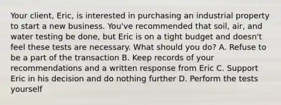 Your client, Eric, is interested in purchasing an industrial property to start a new business. You've recommended that soil, air, and water testing be done, but Eric is on a tight budget and doesn't feel these tests are necessary. What should you do? A. Refuse to be a part of the transaction B. Keep records of your recommendations and a written response from Eric C. Support Eric in his decision and do nothing further D. Perform the tests yourself