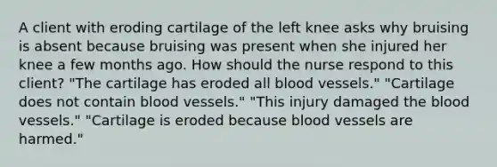 A client with eroding cartilage of the left knee asks why bruising is absent because bruising was present when she injured her knee a few months ago. How should the nurse respond to this​ client? "The cartilage has eroded all blood vessels." "Cartilage does not contain blood vessels." "This injury damaged the blood vessels." "Cartilage is eroded because blood vessels are harmed."