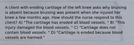 A client with eroding cartilage of the left knee asks why bruising is absent because bruising was present when she injured her knee a few months ago. How should the nurse respond to this​ client? A) "The cartilage has eroded all blood vessels. " B) "This injury damaged the blood vessels. " C) "Cartilage does not contain blood vessels. " D) "Cartilage is eroded because blood vessels are harmed."