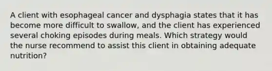 A client with esophageal cancer and dysphagia states that it has become more difficult to swallow, and the client has experienced several choking episodes during meals. Which strategy would the nurse recommend to assist this client in obtaining adequate nutrition?