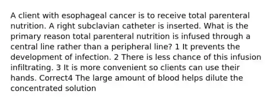 A client with esophageal cancer is to receive total parenteral nutrition. A right subclavian catheter is inserted. What is the primary reason total parenteral nutrition is infused through a central line rather than a peripheral line? 1 It prevents the development of infection. 2 There is less chance of this infusion infiltrating. 3 It is more convenient so clients can use their hands. Correct4 The large amount of blood helps dilute the concentrated solution