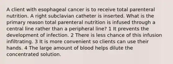 A client with esophageal cancer is to receive total parenteral nutrition. A right subclavian catheter is inserted. What is the primary reason total parenteral nutrition is infused through a central line rather than a peripheral line? 1 It prevents the development of infection. 2 There is less chance of this infusion infiltrating. 3 It is more convenient so clients can use their hands. 4 The large amount of blood helps dilute the concentrated solution.