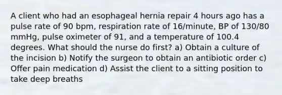 A client who had an esophageal hernia repair 4 hours ago has a pulse rate of 90 bpm, respiration rate of 16/minute, BP of 130/80 mmHg, pulse oximeter of 91, and a temperature of 100.4 degrees. What should the nurse do first? a) Obtain a culture of the incision b) Notify the surgeon to obtain an antibiotic order c) Offer pain medication d) Assist the client to a sitting position to take deep breaths