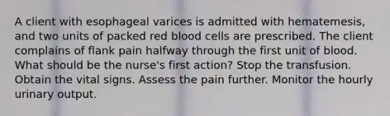 A client with esophageal varices is admitted with hematemesis, and two units of packed red blood cells are prescribed. The client complains of flank pain halfway through the first unit of blood. What should be the nurse's first action? Stop the transfusion. Obtain the vital signs. Assess the pain further. Monitor the hourly urinary output.