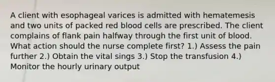 A client with esophageal varices is admitted with hematemesis and two units of packed red blood cells are prescribed. The client complains of flank pain halfway through the first unit of blood. What action should the nurse complete first? 1.) Assess the pain further 2.) Obtain the vital sings 3.) Stop the transfusion 4.) Monitor the hourly urinary output