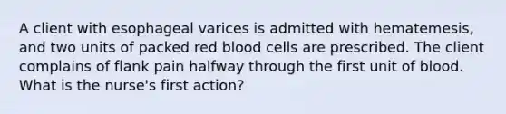 A client with esophageal varices is admitted with hematemesis, and two units of packed red blood cells are prescribed. The client complains of flank pain halfway through the first unit of blood. What is the nurse's first action?