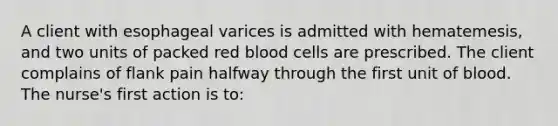 A client with esophageal varices is admitted with hematemesis, and two units of packed red blood cells are prescribed. The client complains of flank pain halfway through the first unit of blood. The nurse's first action is to: