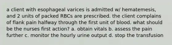 a client with esophageal varices is admitted w/ hematemesis, and 2 units of packed RBCs are prescribed. the client complains of flank pain halfway through the first unit of blood. what should be the nurses first action? a. obtain vitals b. assess the pain further c. monitor the hourly urine output d. stop the transfusion