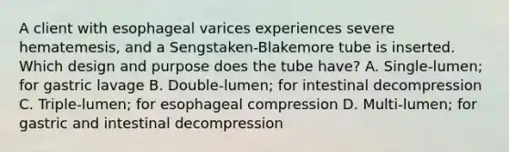 A client with esophageal varices experiences severe hematemesis, and a Sengstaken-Blakemore tube is inserted. Which design and purpose does the tube have? A. Single-lumen; for gastric lavage B. Double-lumen; for intestinal decompression C. Triple-lumen; for esophageal compression D. Multi-lumen; for gastric and intestinal decompression