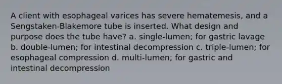 A client with esophageal varices has severe hematemesis, and a Sengstaken-Blakemore tube is inserted. What design and purpose does the tube have? a. single-lumen; for gastric lavage b. double-lumen; for intestinal decompression c. triple-lumen; for esophageal compression d. multi-lumen; for gastric and intestinal decompression