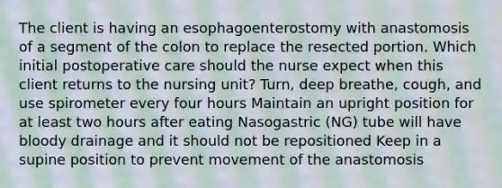 The client is having an esophagoenterostomy with anastomosis of a segment of the colon to replace the resected portion. Which initial postoperative care should the nurse expect when this client returns to the nursing unit? Turn, deep breathe, cough, and use spirometer every four hours Maintain an upright position for at least two hours after eating Nasogastric (NG) tube will have bloody drainage and it should not be repositioned Keep in a supine position to prevent movement of the anastomosis