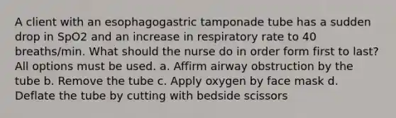 A client with an esophagogastric tamponade tube has a sudden drop in SpO2 and an increase in respiratory rate to 40 breaths/min. What should the nurse do in order form first to last? All options must be used. a. Affirm airway obstruction by the tube b. Remove the tube c. Apply oxygen by face mask d. Deflate the tube by cutting with bedside scissors