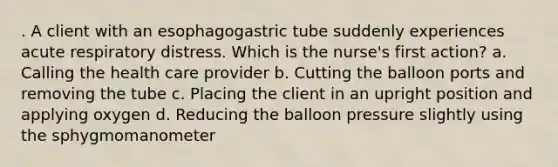 . A client with an esophagogastric tube suddenly experiences acute respiratory distress. Which is the nurse's first action? a. Calling the health care provider b. Cutting the balloon ports and removing the tube c. Placing the client in an upright position and applying oxygen d. Reducing the balloon pressure slightly using the sphygmomanometer