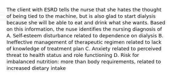 The client with ESRD tells the nurse that she hates the thought of being tied to the machine, but is also glad to start dialysis because she will be able to eat and drink what she wants. Based on this information, the nuse identifies the nursing diagnosis of A. Self-esteem disturbance related to dependence on dialysis B. Ineffective management of therapeutic regimen related to lack of knowledge of treatment plan C. Anxiety related to perceived threat to health status and role functioning D. Risk for imbalanced nutrition: more than body requirements, related to increased dietary intake