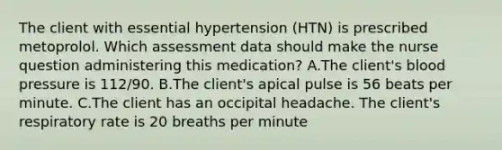 The client with essential hypertension (HTN) is prescribed metoprolol. Which assessment data should make the nurse question administering this medication? A.The client's blood pressure is 112/90. B.The client's apical pulse is 56 beats per minute. C.The client has an occipital headache. The client's respiratory rate is 20 breaths per minute