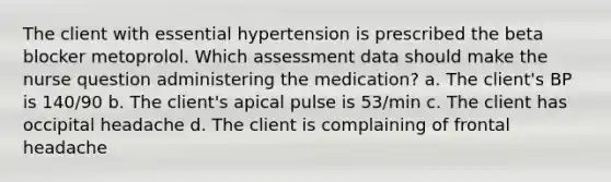 The client with essential hypertension is prescribed the beta blocker metoprolol. Which assessment data should make the nurse question administering the medication? a. The client's BP is 140/90 b. The client's apical pulse is 53/min c. The client has occipital headache d. The client is complaining of frontal headache