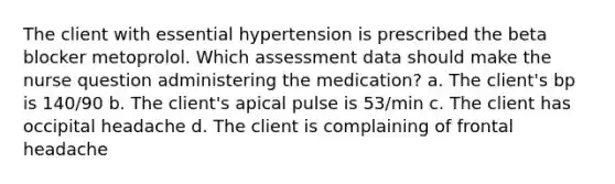 The client with essential hypertension is prescribed the beta blocker metoprolol. Which assessment data should make the nurse question administering the medication? a. The client's bp is 140/90 b. The client's apical pulse is 53/min c. The client has occipital headache d. The client is complaining of frontal headache