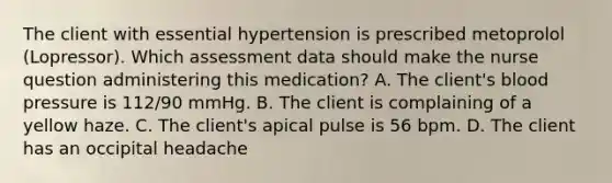 The client with essential hypertension is prescribed metoprolol (Lopressor). Which assessment data should make the nurse question administering this medication? A. The client's blood pressure is 112/90 mmHg. B. The client is complaining of a yellow haze. C. The client's apical pulse is 56 bpm. D. The client has an occipital headache