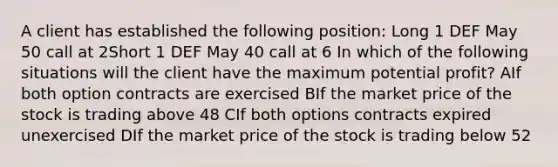 A client has established the following position: Long 1 DEF May 50 call at 2Short 1 DEF May 40 call at 6 In which of the following situations will the client have the maximum potential profit? AIf both option contracts are exercised BIf the market price of the stock is trading above 48 CIf both options contracts expired unexercised DIf the market price of the stock is trading below 52