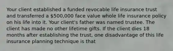 Your client established a funded revocable life insurance trust and transferred a 500,000 face value whole life insurance policy on his life into it. Your client's father was named trustee. The client has made no other lifetime gifts. If the client dies 18 months after establishing the trust, one disadvantage of this life insurance planning technique is that