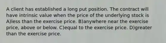 A client has established a long put position. The contract will have intrinsic value when the price of the underlying stock is A)less than the exercise price. B)anywhere near the exercise price, above or below. C)equal to the exercise price. D)greater than the exercise price.