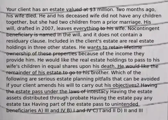 Your client has an estate valued at 3 million. Two months ago, his wife died. He and his deceased wife did not have any children together, but she had two children from a prior marriage. His will, drafted in 2007, leaves everything to his wife. Nocontingent beneficiary is named in the will, and it does not contain a residuary clause. Included in the client's estate are real estate holdings in three other states. He wants to retain lifetime ownership of these properties because of the income they provide him. He would like the real estate holdings to pass to his wife's children in equal shares upon his death. He would like the remainder of his estate to go to his brother. Which of the following are serious estate planning pitfalls that can be avoided if your client amends his will to carry out his objectives? Having the estate pass under the laws of intestacy Having the estate assets distributed through probate Having the estate pay any estate tax Having part of the estate pass to unintended beneficiaries A) III and IV B) I and IV C) I and II D) II and III