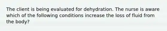 The client is being evaluated for dehydration. The nurse is aware which of the following conditions increase the loss of fluid from the body?