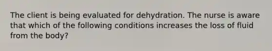 The client is being evaluated for dehydration. The nurse is aware that which of the following conditions increases the loss of fluid from the body?