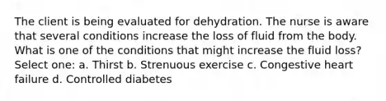 The client is being evaluated for dehydration. The nurse is aware that several conditions increase the loss of fluid from the body. What is one of the conditions that might increase the fluid loss? Select one: a. Thirst b. Strenuous exercise c. Congestive heart failure d. Controlled diabetes