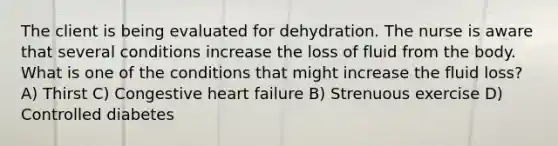 The client is being evaluated for dehydration. The nurse is aware that several conditions increase the loss of fluid from the body. What is one of the conditions that might increase the fluid loss? A) Thirst C) Congestive heart failure B) Strenuous exercise D) Controlled diabetes