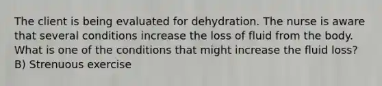 The client is being evaluated for dehydration. The nurse is aware that several conditions increase the loss of fluid from the body. What is one of the conditions that might increase the fluid loss? B) Strenuous exercise