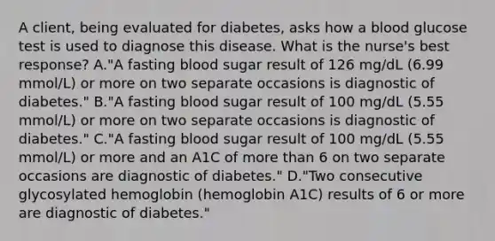 A client, being evaluated for diabetes, asks how a blood glucose test is used to diagnose this disease. What is the nurse's best response? A."A fasting blood sugar result of 126 mg/dL (6.99 mmol/L) or more on two separate occasions is diagnostic of diabetes." B."A fasting blood sugar result of 100 mg/dL (5.55 mmol/L) or more on two separate occasions is diagnostic of diabetes." C."A fasting blood sugar result of 100 mg/dL (5.55 mmol/L) or more and an A1C of more than 6 on two separate occasions are diagnostic of diabetes." D."Two consecutive glycosylated hemoglobin (hemoglobin A1C) results of 6 or more are diagnostic of diabetes."