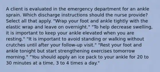 A client is evaluated in the emergency department for an ankle sprain. Which discharge instructions should the nurse provide? Select all that apply. "Wrap your foot and ankle tightly with the elastic wrap and leave on overnight." "To help decrease swelling, it is important to keep your ankle elevated when you are resting." "It is important to avoid standing or walking without crutches until after your follow-up visit." "Rest your foot and ankle tonight but start strengthening exercises tomorrow morning." "You should apply an ice pack to your ankle for 20 to 30 minutes at a time, 3 to 4 times a day."