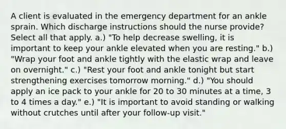 A client is evaluated in the emergency department for an ankle sprain. Which discharge instructions should the nurse provide? Select all that apply. a.) "To help decrease swelling, it is important to keep your ankle elevated when you are resting." b.) "Wrap your foot and ankle tightly with the elastic wrap and leave on overnight." c.) "Rest your foot and ankle tonight but start strengthening exercises tomorrow morning." d.) "You should apply an ice pack to your ankle for 20 to 30 minutes at a time, 3 to 4 times a day." e.) "It is important to avoid standing or walking without crutches until after your follow-up visit."