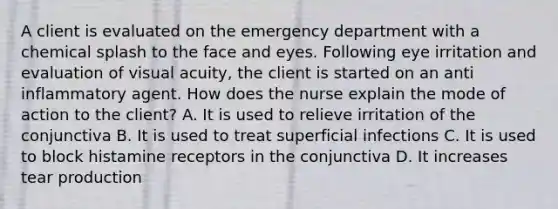 A client is evaluated on the emergency department with a chemical splash to the face and eyes. Following eye irritation and evaluation of visual acuity, the client is started on an anti inflammatory agent. How does the nurse explain the mode of action to the client? A. It is used to relieve irritation of the conjunctiva B. It is used to treat superficial infections C. It is used to block histamine receptors in the conjunctiva D. It increases tear production