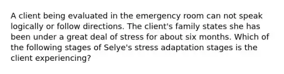 A client being evaluated in the emergency room can not speak logically or follow directions. The client's family states she has been under a great deal of stress for about six months. Which of the following stages of Selye's stress adaptation stages is the client experiencing?