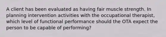 A client has been evaluated as having fair muscle strength. In planning intervention activities with the occupational therapist, which level of functional performance should the OTA expect the person to be capable of performing?