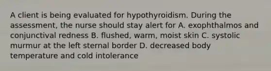 A client is being evaluated for hypothyroidism. During the assessment, the nurse should stay alert for A. exophthalmos and conjunctival redness B. flushed, warm, moist skin C. systolic murmur at the left sternal border D. decreased body temperature and cold intolerance