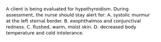 A client is being evaluated for hypothyroidism. During assessment, the nurse should stay alert for: A. systolic murmur at the left sternal border. B. exophthalmos and conjunctival redness. C. flushed, warm, moist skin. D. decreased body temperature and cold intolerance.