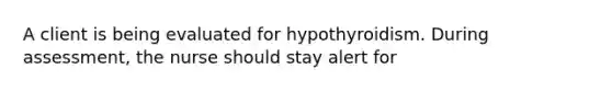 A client is being evaluated for hypothyroidism. During assessment, the nurse should stay alert for