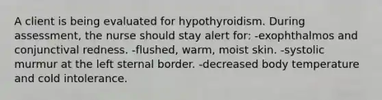 A client is being evaluated for hypothyroidism. During assessment, the nurse should stay alert for: -exophthalmos and conjunctival redness. -flushed, warm, moist skin. -systolic murmur at the left sternal border. -decreased body temperature and cold intolerance.