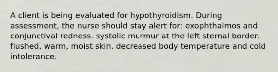 A client is being evaluated for hypothyroidism. During assessment, the nurse should stay alert for: exophthalmos and conjunctival redness. systolic murmur at the left sternal border. flushed, warm, moist skin. decreased body temperature and cold intolerance.