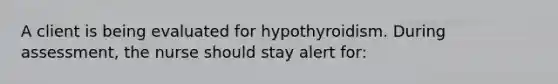 A client is being evaluated for hypothyroidism. During assessment, the nurse should stay alert for: